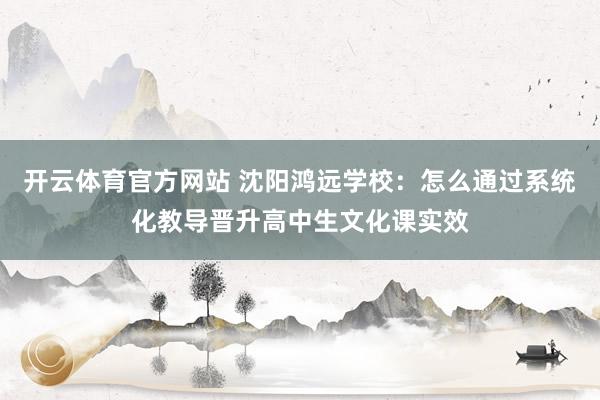 开云体育官方网站 沈阳鸿远学校：怎么通过系统化教导晋升高中生文化课实效