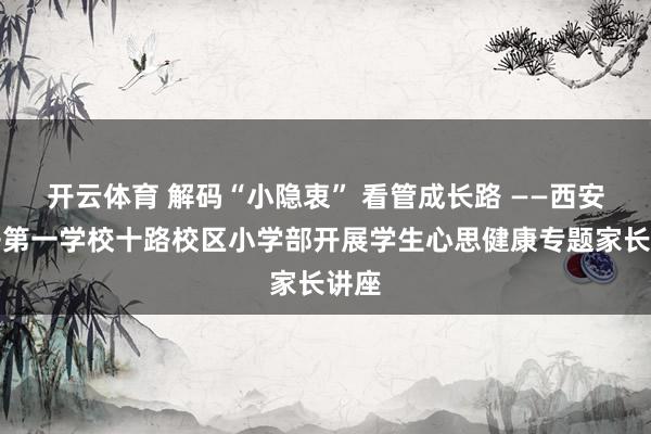 开云体育 解码“小隐衷” 看管成长路 ——西安经开第一学校十路校区小学部开展学生心思健康专题家长讲座