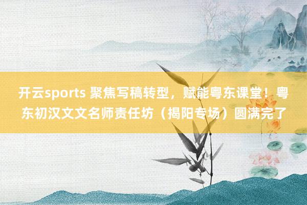 开云sports 聚焦写稿转型，赋能粤东课堂！粤东初汉文文名师责任坊（揭阳专场）圆满完了