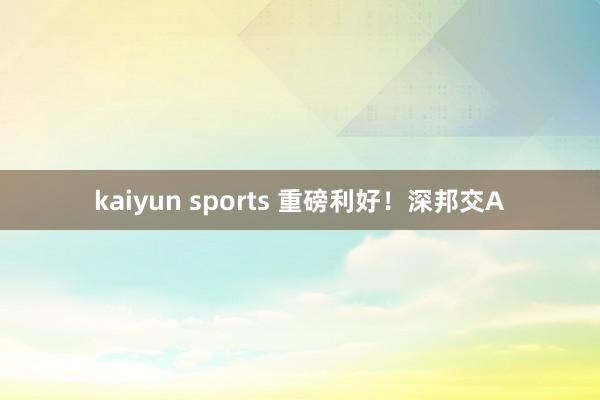 kaiyun sports 重磅利好！深邦交A