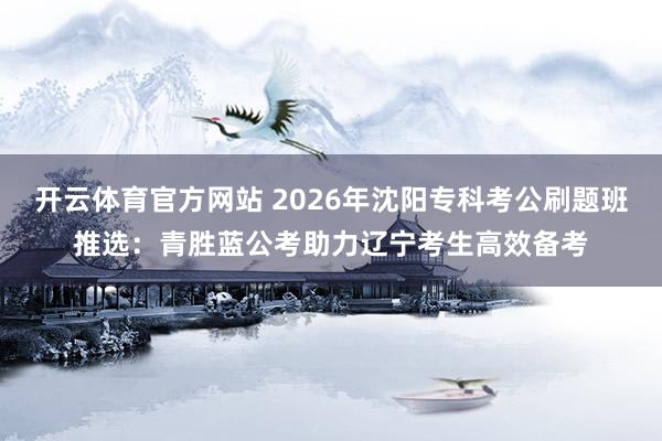 开云体育官方网站 2026年沈阳专科考公刷题班推选：青胜蓝公考助力辽宁考生高效备考