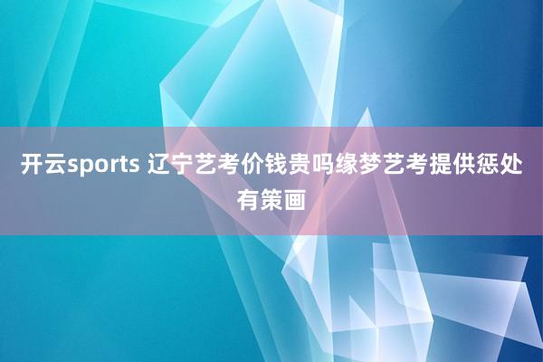 开云sports 辽宁艺考价钱贵吗缘梦艺考提供惩处有策画