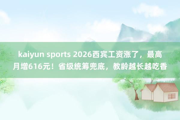 kaiyun sports 2026西宾工资涨了，最高月增616元！省级统筹兜底，教龄越长越吃香