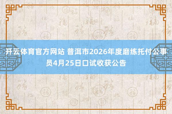 开云体育官方网站 普洱市2026年度磨练托付公事员4月25日口试收获公告