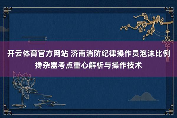 开云体育官方网站 济南消防纪律操作员泡沫比例搀杂器考点重心解析与操作技术