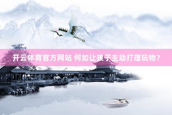 开云体育官方网站 何如让孩子主动打理玩物？
