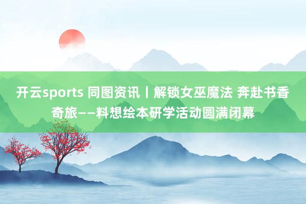 开云sports 同图资讯丨解锁女巫魔法 奔赴书香奇旅——料想绘本研学活动圆满闭幕