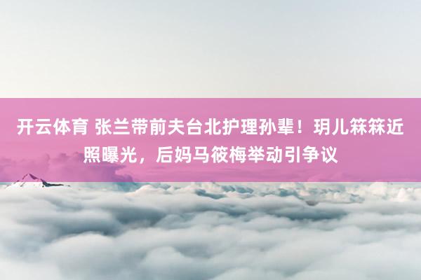 开云体育 张兰带前夫台北护理孙辈！玥儿箖箖近照曝光，后妈马筱梅举动引争议