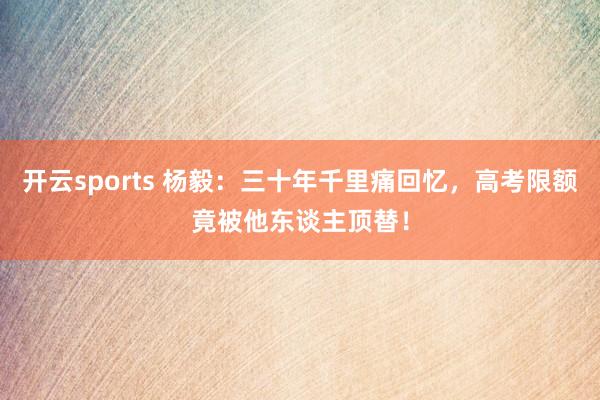 开云sports 杨毅：三十年千里痛回忆，高考限额竟被他东谈主顶替！