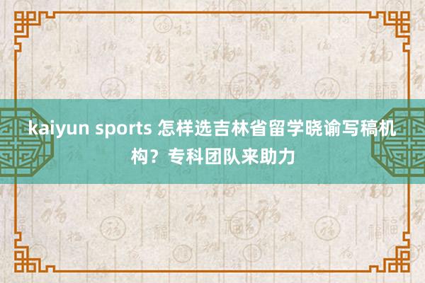 kaiyun sports 怎样选吉林省留学晓谕写稿机构？专科团队来助力