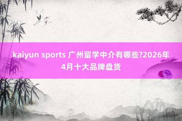 kaiyun sports 广州留学中介有哪些?2026年4月十大品牌盘货