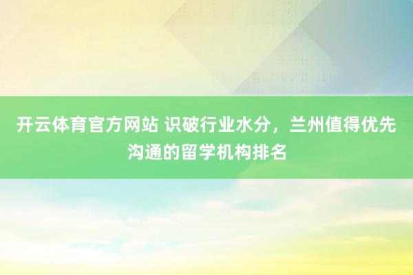 开云体育官方网站 识破行业水分，兰州值得优先沟通的留学机构排名