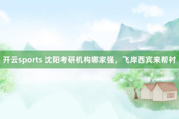 开云sports 沈阳考研机构哪家强，飞岸西宾来帮衬