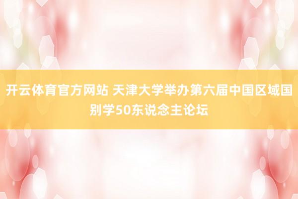 开云体育官方网站 天津大学举办第六届中国区域国别学50东说念主论坛