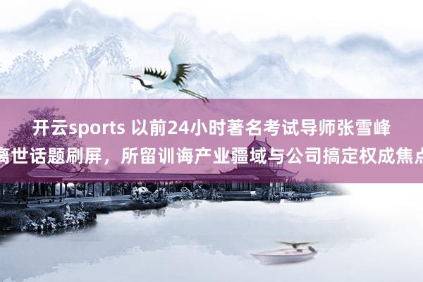 开云sports 以前24小时著名考试导师张雪峰离世话题刷屏，所留训诲产业疆域与公司搞定权成焦点