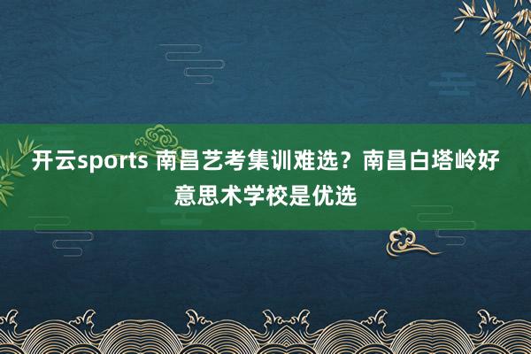 开云sports 南昌艺考集训难选？南昌白塔岭好意思术学校是优选