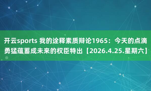 开云sports 我的诠释素质辩论1965：今天的点滴勇猛蕴蓄成未来的权臣特出【2026.4.25.星期六】