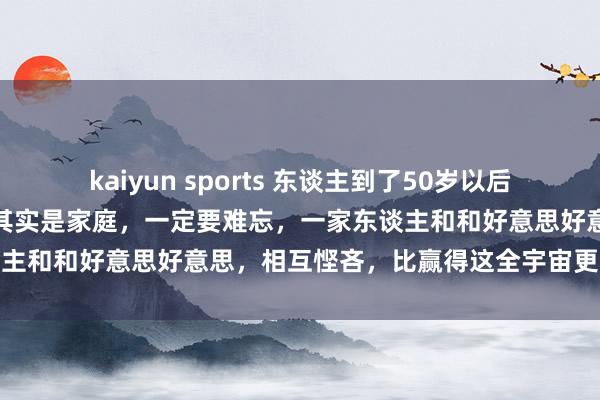 kaiyun sports 东谈主到了50岁以后，果然决定你生存质地的，其实是家庭，一定要难忘，一家东谈主和和好意思好意思，相互悭吝，比赢得这全宇宙更挑升念念