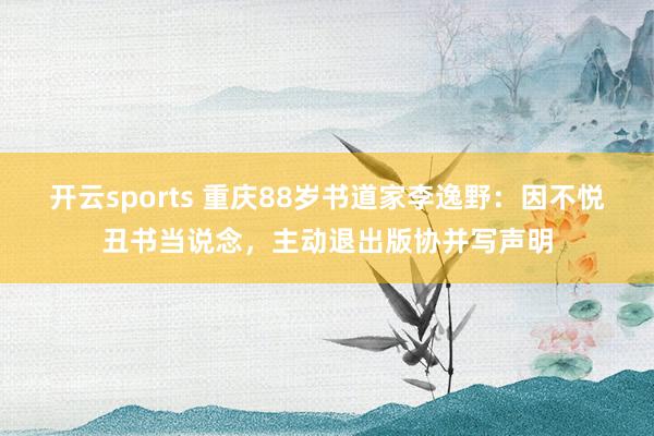 开云sports 重庆88岁书道家李逸野：因不悦丑书当说念，主动退出版协并写声明