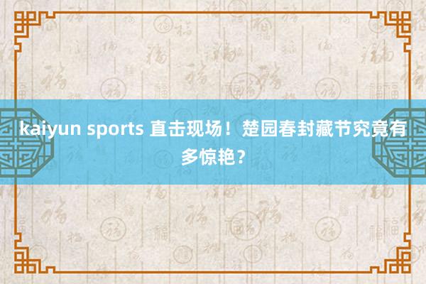 kaiyun sports 直击现场！楚园春封藏节究竟有多惊艳？