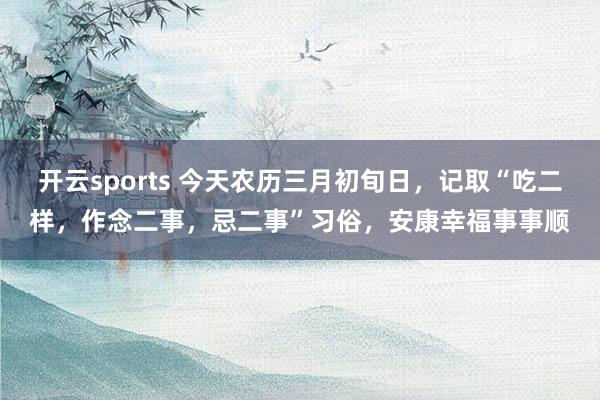 开云sports 今天农历三月初旬日，记取“吃二样，作念二事，忌二事”习俗，安康幸福事事顺