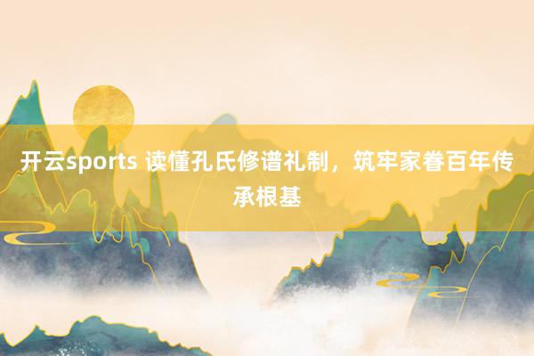 开云sports 读懂孔氏修谱礼制，筑牢家眷百年传承根基