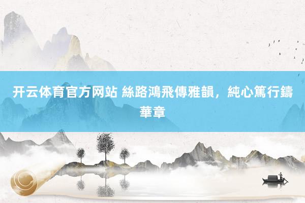 开云体育官方网站 絲路鴻飛傳雅韻，純心篤行鑄華章