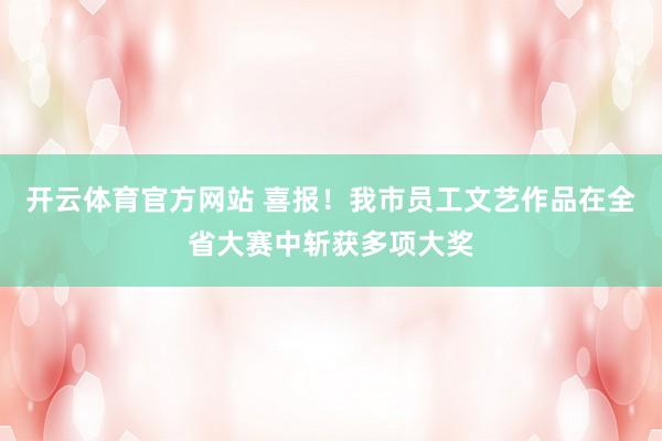 开云体育官方网站 喜报！我市员工文艺作品在全省大赛中斩获多项大奖