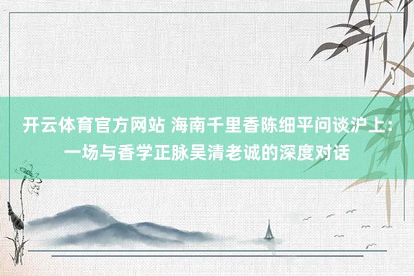 开云体育官方网站 海南千里香陈细平问谈沪上：一场与香学正脉吴清老诚的深度对话
