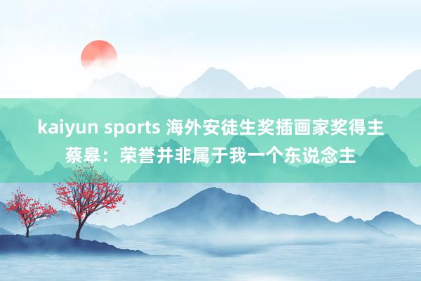 kaiyun sports 海外安徒生奖插画家奖得主蔡皋：荣誉并非属于我一个东说念主