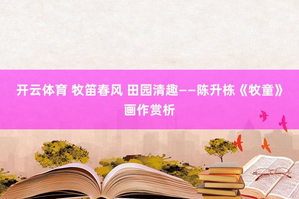 开云体育 牧笛春风 田园清趣——陈升栋《牧童》画作赏析