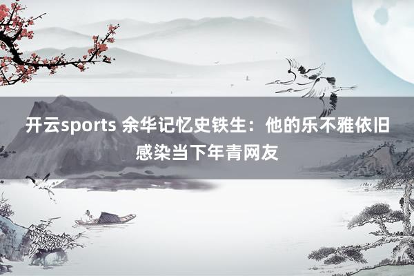 开云sports 余华记忆史铁生：他的乐不雅依旧感染当下年青网友