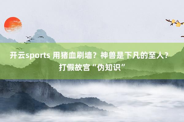 开云sports 用猪血刷墙？神兽是下凡的至人？ 打假故宫“伪知识”