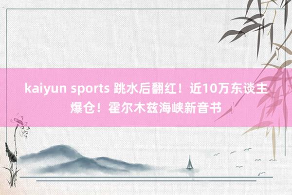 kaiyun sports 跳水后翻红！近10万东谈主爆仓！霍尔木兹海峡新音书