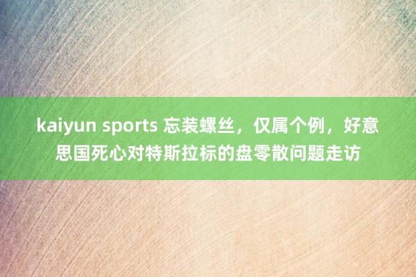 kaiyun sports 忘装螺丝，仅属个例，好意思国死心对特斯拉标的盘零散问题走访
