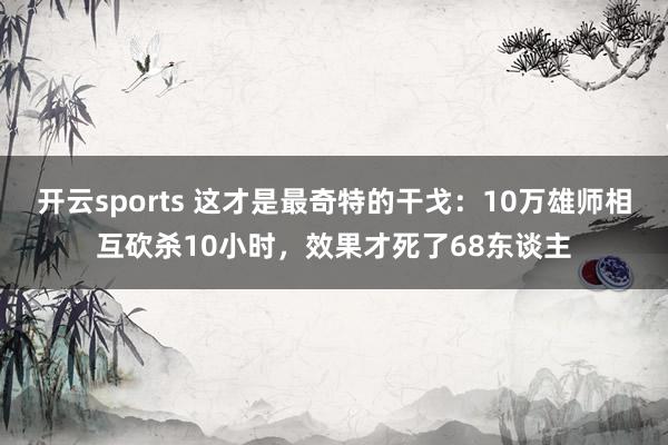 开云sports 这才是最奇特的干戈：10万雄师相互砍杀10小时，效果才死了68东谈主