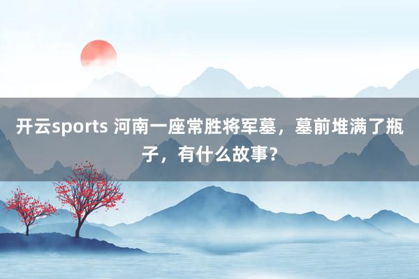 开云sports 河南一座常胜将军墓，墓前堆满了瓶子，有什么故事？