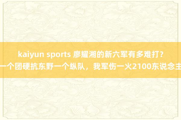 kaiyun sports 廖耀湘的新六军有多难打？一个团硬抗东野一个纵队，我军伤一火2100东说念主