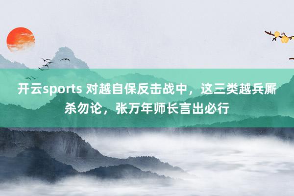 开云sports 对越自保反击战中，这三类越兵厮杀勿论，张万年师长言出必行