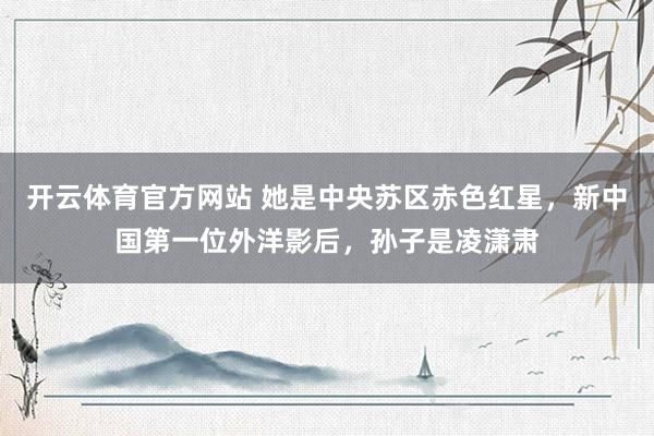 开云体育官方网站 她是中央苏区赤色红星，新中国第一位外洋影后，孙子是凌潇肃