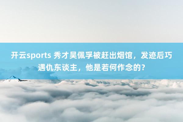 开云sports 秀才吴佩孚被赶出烟馆，发迹后巧遇仇东谈主，他是若何作念的？