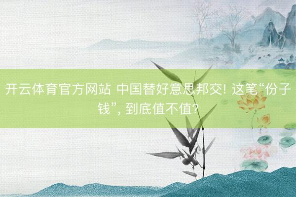 开云体育官方网站 中国替好意思邦交! 这笔“份子钱”, 到底值不值?