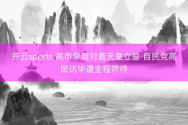 开云sports 高市早苗对着天皇立誓 自民党高层访华遭全程苛待