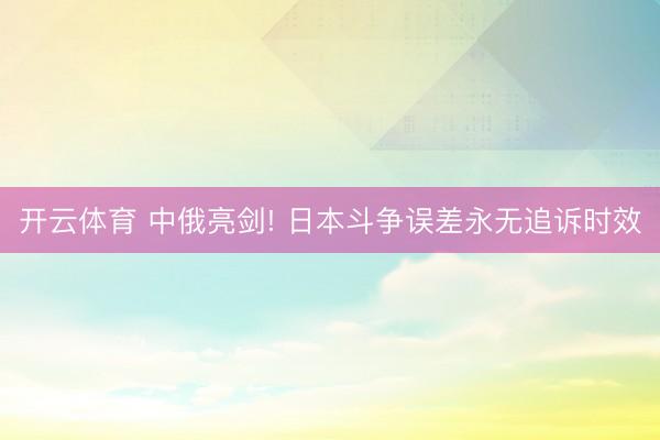 开云体育 中俄亮剑! 日本斗争误差永无追诉时效