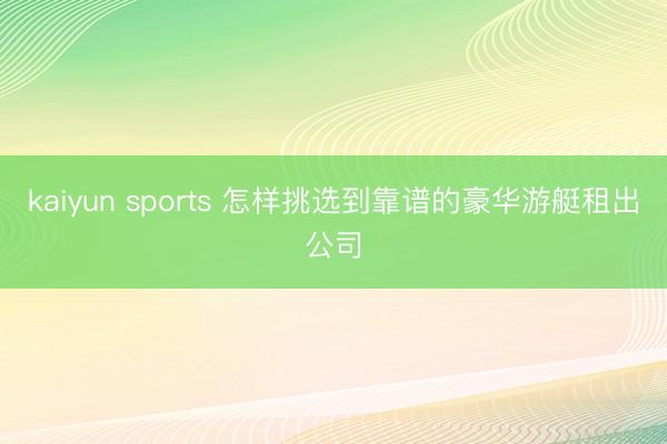 kaiyun sports 怎样挑选到靠谱的豪华游艇租出公司
