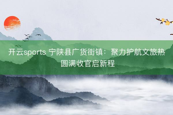 开云sports 宁陕县广货街镇：聚力护航文旅热 圆满收官启新程