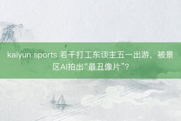 kaiyun sports 若干打工东谈主五一出游，被景区AI拍出“最丑像片”？