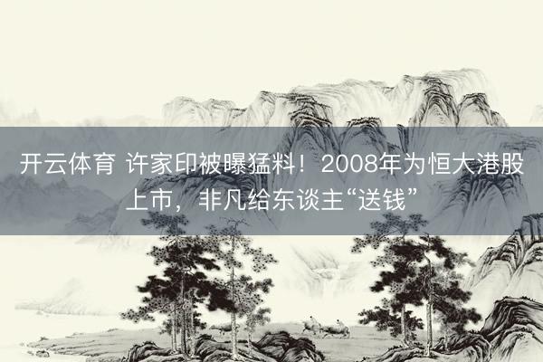 开云体育 许家印被曝猛料！2008年为恒大港股上市，非凡给东谈主“送钱”