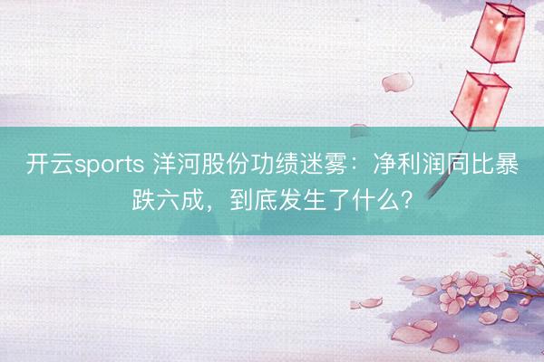 开云sports 洋河股份功绩迷雾：净利润同比暴跌六成，到底发生了什么？