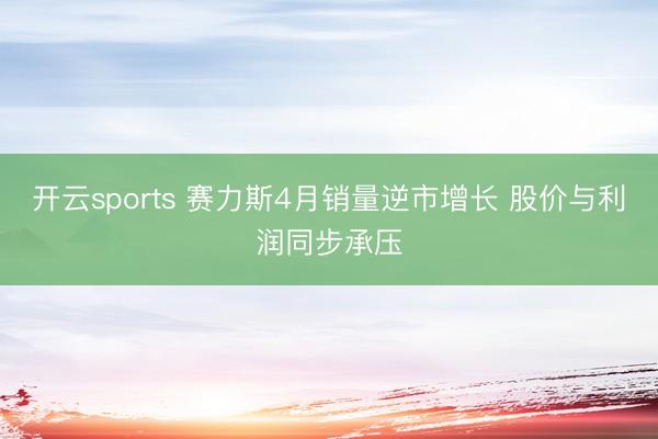 开云sports 赛力斯4月销量逆市增长 股价与利润同步承压